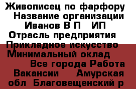 Живописец по фарфору › Название организации ­ Иванов В.П., ИП › Отрасль предприятия ­ Прикладное искусство › Минимальный оклад ­ 30 000 - Все города Работа » Вакансии   . Амурская обл.,Благовещенский р-н